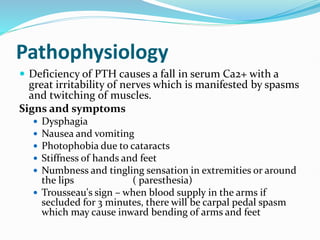 Pathophysiology
 Deficiency of PTH causes a fall in serum Ca2+ with a
great irritability of nerves which is manifested by spasms
and twitching of muscles.
Signs and symptoms
 Dysphagia
 Nausea and vomiting
 Photophobia due to cataracts
 Stiffness of hands and feet
 Numbness and tingling sensation in extremities or around
the lips ( paresthesia)
 Trousseau's sign – when blood supply in the arms if
secluded for 3 minutes, there will be carpal pedal spasm
which may cause inward bending of arms and feet
 