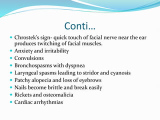 Conti…
 Chrostek’s sign- quick touch of facial nerve near the ear
produces twitching of facial muscles.
 Anxiety and irritability
 Convulsions
 Bronchospasms with dyspnea
 Laryngeal spasms leading to stridor and cyanosis
 Patchy alopecia and loss of eyebrows
 Nails become brittle and break easily
 Rickets and osteomalicia
 Cardiac arrhythmias
 