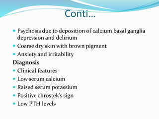 Conti…
 Psychosis due to deposition of calcium basal ganglia
depression and delirium
 Coarse dry skin with brown pigment
 Anxiety and irritability
Diagnosis
 Clinical features
 Low serum calcium
 Raised serum potassium
 Positive chrostek’s sign
 Low PTH levels
 