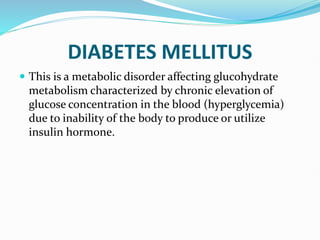 DIABETES MELLITUS
 This is a metabolic disorder affecting glucohydrate
metabolism characterized by chronic elevation of
glucose concentration in the blood (hyperglycemia)
due to inability of the body to produce or utilize
insulin hormone.
 