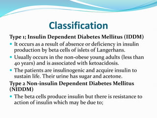 Classification
Type 1; Insulin Dependent Diabetes Mellitus (IDDM)
 It occurs as a result of absence or deficiency in insulin
production by beta cells of islets of Langerhans.
 Usually occurs in the non-obese young adults (less than
40 years) and is associated with ketoacidosis.
 The patients are insulinogenic and acquire insulin to
sustain life. Their urine has sugar and acetone.
Type 2 Non-insulin Dependent Diabetes Mellitus
(NIDDM)
 The beta cells produce insulin but there is resistance to
action of insulin which may be due to;
 