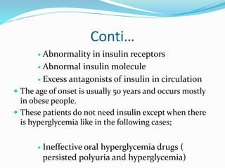 Conti…
 Abnormality in insulin receptors
 Abnormal insulin molecule
 Excess antagonists of insulin in circulation
 The age of onset is usually 50 years and occurs mostly
in obese people.
 These patients do not need insulin except when there
is hyperglycemia like in the following cases;
 Ineffective oral hyperglycemia drugs (
persisted polyuria and hyperglycemia)
 