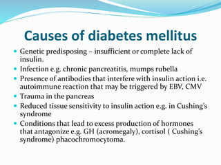 Causes of diabetes mellitus
 Genetic predisposing – insufficient or complete lack of
insulin.
 Infection e.g. chronic pancreatitis, mumps rubella
 Presence of antibodies that interfere with insulin action i.e.
autoimmune reaction that may be triggered by EBV, CMV
 Trauma in the pancreas
 Reduced tissue sensitivity to insulin action e.g. in Cushing’s
syndrome
 Conditions that lead to excess production of hormones
that antagonize e.g. GH (acromegaly), cortisol ( Cushing’s
syndrome) phacochromocytoma.
 
