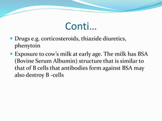 Conti…
 Drugs e.g. corticosteroids, thiazide diuretics,
phenytoin
 Exposure to cow’s milk at early age. The milk has BSA
(Bovine Serum Albumin) structure that is similar to
that of B cells that antibodies form against BSA may
also destroy B -cells
 