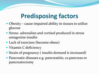 Predisposing factors
 Obesity – cause impaired ability in tissues to utilize
glucose
 Stress- adrenaline and cortisol produced in stress
antagonize insulin
 Lack of exercises (become obese)
 Vitamin C deficiency
 Strain of pregnancy ( insulin demand is increased)
 Pancreatic diseases e.g. pancreatitis, ca pancreas or
pancreatectomy
 