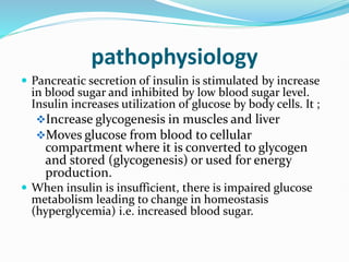 pathophysiology
 Pancreatic secretion of insulin is stimulated by increase
in blood sugar and inhibited by low blood sugar level.
Insulin increases utilization of glucose by body cells. It ;
Increase glycogenesis in muscles and liver
Moves glucose from blood to cellular
compartment where it is converted to glycogen
and stored (glycogenesis) or used for energy
production.
 When insulin is insufficient, there is impaired glucose
metabolism leading to change in homeostasis
(hyperglycemia) i.e. increased blood sugar.
 