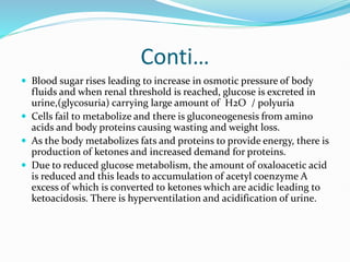 Conti…
 Blood sugar rises leading to increase in osmotic pressure of body
fluids and when renal threshold is reached, glucose is excreted in
urine,(glycosuria) carrying large amount of H2O / polyuria
 Cells fail to metabolize and there is gluconeogenesis from amino
acids and body proteins causing wasting and weight loss.
 As the body metabolizes fats and proteins to provide energy, there is
production of ketones and increased demand for proteins.
 Due to reduced glucose metabolism, the amount of oxaloacetic acid
is reduced and this leads to accumulation of acetyl coenzyme A
excess of which is converted to ketones which are acidic leading to
ketoacidosis. There is hyperventilation and acidification of urine.
 
