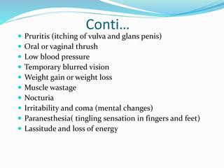 Conti…
 Pruritis (itching of vulva and glans penis)
 Oral or vaginal thrush
 Low blood pressure
 Temporary blurred vision
 Weight gain or weight loss
 Muscle wastage
 Nocturia
 Irritability and coma (mental changes)
 Paranesthesia( tingling sensation in fingers and feet)
 Lassitude and loss of energy
 