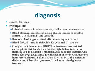 diagnosis
 Clinical features
 Investigations
 Urinalysis- (sugar in urine, acetone, and ketones in severe cases
 Blood plasma glucose test if fasting glucose is more or equal to
8mmol/L in more than one occasion.
 Random blood sugar is raised RBS more or equal 11mmol/L
 Blood far U/E – urea is high while K+ ,Na+ and Cl+ are low
 Oral glucose tolerance test (OGTT) patient takes unrestricted
carbohydrate diet for 3/7 then fast the night before test. In the
morning you do BS and if > 7mmol/L , the patient is diabetic. Give
oral glucose 75mg e.g. sprite 300mls then monitor blood glucose ½
hourly from 2 hours. If after 2 hours BS>11mmol/L, the patient is
diabetic and if less than 7-11mmol/L he has impaired glucose
tolerance
 
