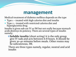 management
Medical treatment of diabetes mellitus depends on the type
 Type 1 – treated with high calories diet and insulin
 Type 2 – treated with restricted calories diet and
hyperglycemia drug
Insulin is given sub cut IV or IM but not orally because stomach
acids destroys its potency. There are several types of insulin
namely;
Soluble insulin (short acting) it is the only group
give IV tads and acts between 6-8 hours. It should be
given 30-40 minutes before meals. Other routes may
be subcutenous, IM.
There are three types namely, regular, neutral and acid
insulin
 