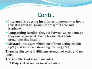 Conti..
 Intermediate acting insulin- acts between 7-12 hours
thus it is given bd. Examples are semi Lente and
isophane.
 Long acting insulin- they act between 24-30 hours so
they can be given od. Examples are ultra Lente
protamine zinc insulin.
 Mixtard-this is a combination of short acting insulin
(35%) and intermediate acting insulin (70%)
These insulin come in different strength of 40,80 and 100
units.
The side effects of insulin includes
Peripheral edema due to salt retention
 