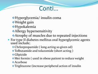 Conti…
Hyperglycemia/ insulin coma
Weight gain
Hypokalemia
Allergy hypersensitivity
Atrophy of muscles due to repeated injections
 For type II diabetes mellitus oral hyperglycemic agents
used include;
Chrlorpropamide ( long acting so given od)
Tolbutamide and tolazomide (short acting )
Glipizide
Met formin ( used in obese patient to reduce weight
Acarbose
Triglitazone (increase peripheral action of insulin
 