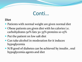 Conti…
Diet
 Patients with normal weight are given normal diet
 Obese patients are given diet with les calories i.e.
carbohydrates 50% fats 30-35% proteins 10-15%
 Put the patient on low salt diet
 Can take alcohol in moderation for it induces
hypoglycemia
 N/B good of diabetes can be achieved by insulin , oral
hypoglycemia agents and diet
 