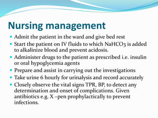 Nursing management
 Admit the patient in the ward and give bed rest
 Start the patient on IV fluids to which NaHCO3 is added
to alkalinize blood and prevent acidosis.
 Administer drugs to the patient as prescribed i.e. insulin
or oral hypoglycemia agents
 Prepare and assist in carrying out the investigations
 Take urine 6 hourly for urinalysis and record accurately
 Closely observe the vital signs TPR, BP, to detect any
determination and onset of complications. Given
antibiotics e.g. X –pen prophylactically to prevent
infections.
 