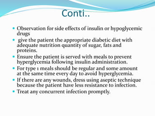 Conti..
 Observation for side effects of insulin or hypoglycemic
drugs
 give the patient the appropriate diabetic diet with
adequate nutrition quantity of sugar, fats and
proteins.
 Ensure the patient is served with meals to prevent
hyperglycemia following insulin administration.
 For type 1 meals should be regular and some amount
at the same time every day to avoid hyperglycemia.
 If there are any wounds, dress using aseptic technique
because the patient have less resistance to infection.
 Treat any concurrent infection promptly.
 
