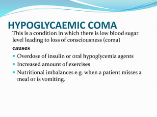 HYPOGLYCAEMIC COMA
This is a condition in which there is low blood sugar
level leading to loss of consciousness (coma)
causes
 Overdose of insulin or oral hypoglycemia agents
 Increased amount of exercises
 Nutritional imbalances e.g. when a patient misses a
meal or is vomiting.
 