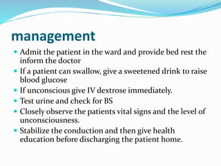 management
 Admit the patient in the ward and provide bed rest the
inform the doctor
 If a patient can swallow, give a sweetened drink to raise
blood glucose
 If unconscious give IV dextrose immediately.
 Test urine and check for BS
 Closely observe the patients vital signs and the level of
unconsciousness.
 Stabilize the conduction and then give health
education before discharging the patient home.
 