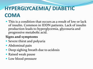 HYPERGLYCAEMIA/ DIABETIC
COMA
 This is a condition that occurs as a result of low or lack
of insulin. Common in IDDN patients. Lack of insulin
production leads to hyperglycemia, glycosuria and
progressive metabolic acid.
Signs and symptoms
 Severe thirst and polyuria
 Abdominal pain
 Deep sighing breath due to acidosis
 Raised weak pause
 Low blood pressure
 