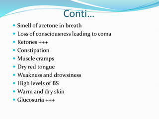 Conti…
 Smell of acetone in breath
 Loss of consciousness leading to coma
 Ketones +++
 Constipation
 Muscle cramps
 Dry red tongue
 Weakness and drowsiness
 High levels of BS
 Warm and dry skin
 Glucosuria +++
 