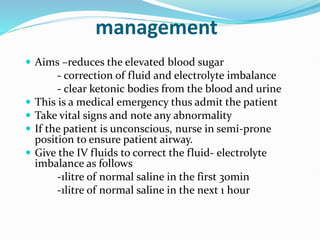 management
 Aims –reduces the elevated blood sugar
- correction of fluid and electrolyte imbalance
- clear ketonic bodies from the blood and urine
 This is a medical emergency thus admit the patient
 Take vital signs and note any abnormality
 If the patient is unconscious, nurse in semi-prone
position to ensure patient airway.
 Give the IV fluids to correct the fluid- electrolyte
imbalance as follows
-1litre of normal saline in the first 30min
-1litre of normal saline in the next 1 hour
 