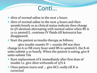 Conti…
 1litre of normal saline in the next 2 hours
 1litre of normal saline in the next 4 hours and then
500mls hourly or as clinical status indicate then change
to 5% dexitose alternating with normal saline when BS is
12-12.5mmol/L. continue IV fluids till ketonuria has
disappeared.
 Start the patient as insulin therapy as follows;
-give insulin 10units IV + 10units IM stat then
change to 6-10 IM every hour until BS is 14mmol/L the 8-16
units submit 4-10 hourly. When the patient is eating, give 8
units submit Tds
 Start replacement of k immediately after first dose of
insulin i.e. give 1litre with10mls of 15% k
 Once patient starts oral … give KCL orally till K is
corrected
 