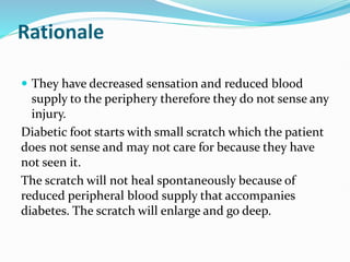 Rationale
 They have decreased sensation and reduced blood
supply to the periphery therefore they do not sense any
injury.
Diabetic foot starts with small scratch which the patient
does not sense and may not care for because they have
not seen it.
The scratch will not heal spontaneously because of
reduced peripheral blood supply that accompanies
diabetes. The scratch will enlarge and go deep.
 