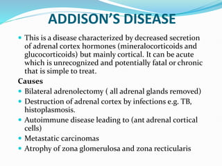ADDISON’S DISEASE
 This is a disease characterized by decreased secretion
of adrenal cortex hormones (mineralocorticoids and
glucocorticoids) but mainly cortical. It can be acute
which is unrecognized and potentially fatal or chronic
that is simple to treat.
Causes
 Bilateral adrenolectomy ( all adrenal glands removed)
 Destruction of adrenal cortex by infections e.g. TB,
histoplasmosis.
 Autoimmune disease leading to (ant adrenal cortical
cells)
 Metastatic carcinomas
 Atrophy of zona glomerulosa and zona recticularis
 