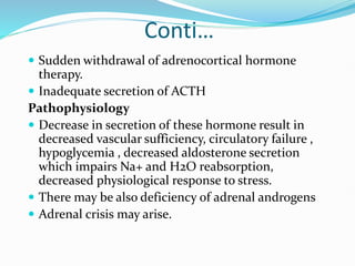 Conti…
 Sudden withdrawal of adrenocortical hormone
therapy.
 Inadequate secretion of ACTH
Pathophysiology
 Decrease in secretion of these hormone result in
decreased vascular sufficiency, circulatory failure ,
hypoglycemia , decreased aldosterone secretion
which impairs Na+ and H2O reabsorption,
decreased physiological response to stress.
 There may be also deficiency of adrenal androgens
 Adrenal crisis may arise.
 