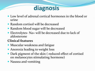 diagnosis
 Low level of adrenal cortical hormones in the blood or
urine
 Random cortisol will be decreased
 Random blood sugar will be decreased
 Electrolytes- Na+ will be decreased due to lack of
aldosterone
Clinical features
 Muscular weakness and fatigue
 Anorexia leading to weight loss
 Dark pigment of the skin ( reduced effect of cortisol
on melanocytes stimulating hormone)
 Nausea and vomiting
 