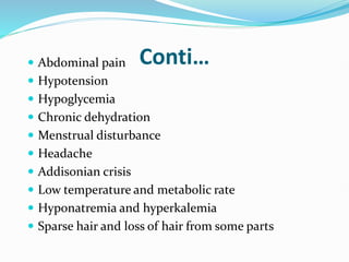 Conti…
 Abdominal pain
 Hypotension
 Hypoglycemia
 Chronic dehydration
 Menstrual disturbance
 Headache
 Addisonian crisis
 Low temperature and metabolic rate
 Hyponatremia and hyperkalemia
 Sparse hair and loss of hair from some parts
 