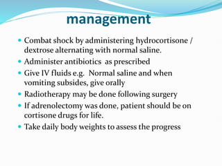management
 Combat shock by administering hydrocortisone /
dextrose alternating with normal saline.
 Administer antibiotics as prescribed
 Give IV fluids e.g. Normal saline and when
vomiting subsides, give orally
 Radiotherapy may be done following surgery
 If adrenolectomy was done, patient should be on
cortisone drugs for life.
 Take daily body weights to assess the progress
 