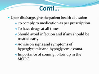 Conti…
 Upon discharge, give the patient health education
 to comply to medication as per prescription
To have drugs at all times
Should avoid infection and if any should be
treated early
Advise on signs and symptoms of
hyperglycemic and hypoglycemic coma.
Importance of coming follow up in the
MOPC.
 