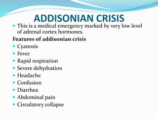 ADDISONIAN CRISIS
 This is a medical emergency marked by very low level
of adrenal cortex hormones.
Features of addisonian crisis
 Cyanosis
 Fever
 Rapid respiration
 Severe dehydration
 Headache
 Confusion
 Diarrhea
 Abdominal pain
 Circulatory collapse
 