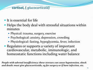 cortisol, ( glucocorticoid)
 It is essential for life
 Helps the body deal with stressful situations within
minutes
 Physical: trauma, surgery, exercise
 Psychological: anxiety, depression, crowding
 Physiological: fasting, hypoglycemia, fever, infection
 Regulates or supports a variety of important
cardiovascular, metabolic, immunologic, and
homeostatic functions including water balance
19
People with adrenal insufficiency: these stresses can cause hypotension, shock
and death: must give glucocorticoids, eg for surgery or if have infection, etc.
 