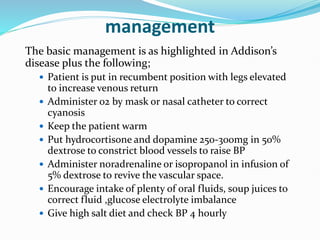 management
The basic management is as highlighted in Addison’s
disease plus the following;
 Patient is put in recumbent position with legs elevated
to increase venous return
 Administer 02 by mask or nasal catheter to correct
cyanosis
 Keep the patient warm
 Put hydrocortisone and dopamine 250-300mg in 50%
dextrose to constrict blood vessels to raise BP
 Administer noradrenaline or isopropanol in infusion of
5% dextrose to revive the vascular space.
 Encourage intake of plenty of oral fluids, soup juices to
correct fluid ,glucose electrolyte imbalance
 Give high salt diet and check BP 4 hourly
 