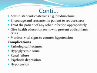 Conti…
 Administer corticosteroids e.g. prednisolone
 Encourage and reassure the patient to reduce stress
 Treat the patient of any other infection appropriately
 Give health education on how to prevent addisonian’s
crisis
 Monitor vital signs to counter hypotension
Complications
 Pathological fractures
 Hypoglycemic coma
 Renal failure
 Psychotic depression
 Hypotension
 