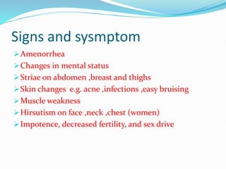 Signs and sysmptom
Amenorrhea
Changes in mental status
Striae on abdomen ,breast and thighs
Skin changes e.g. acne ,infections ,easy bruising
Muscle weakness
Hirsutism on face ,neck ,chest (women)
Impotence, decreased fertility, and sex drive
 