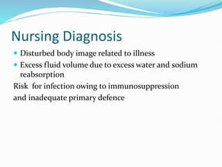 Nursing Diagnosis
 Disturbed body image related to illness
 Excess fluid volume due to excess water and sodium
reabsorption
Risk for infection owing to immunosuppression
and inadequate primary defence
 