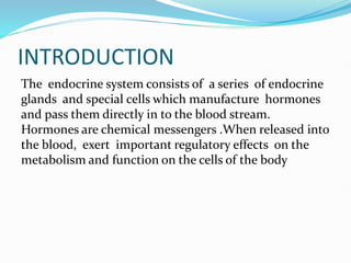 INTRODUCTION
The endocrine system consists of a series of endocrine
glands and special cells which manufacture hormones
and pass them directly in to the blood stream.
Hormones are chemical messengers .When released into
the blood, exert important regulatory effects on the
metabolism and function on the cells of the body
 