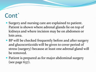Cont`
 Surgery and nursing care are explained to patient.
Patient is shown where adrenal glands lie on top of
kidneys and where incision may be on abdomen or
loin area.
 BP will be checked frequently before and after surgery
and glucocorticoids will be given to cover period of
stress (surgery) because at least one adrenal gland will
be removed.
 Patient is prepared as for major abdominal surgery
(see page 637).
 