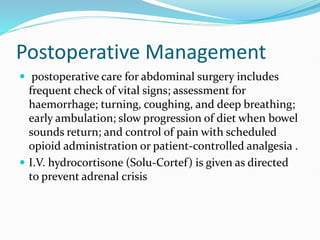 Postoperative Management
 postoperative care for abdominal surgery includes
frequent check of vital signs; assessment for
haemorrhage; turning, coughing, and deep breathing;
early ambulation; slow progression of diet when bowel
sounds return; and control of pain with scheduled
opioid administration or patient-controlled analgesia .
 I.V. hydrocortisone (Solu-Cortef) is given as directed
to prevent adrenal crisis
 