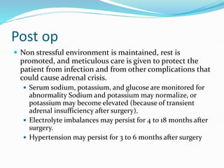 Post op
 Non stressful environment is maintained, rest is
promoted, and meticulous care is given to protect the
patient from infection and from other complications that
could cause adrenal crisis.
 Serum sodium, potassium, and glucose are monitored for
abnormality Sodium and potassium may normalize, or
potassium may become elevated (because of transient
adrenal insufficiency after surgery).
 Electrolyte imbalances may persist for 4 to 18 months after
surgery.
 Hypertension may persist for 3 to 6 months after surgery
 