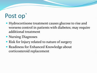 Post op`
 Hydrocortisone treatment causes glucose to rise and
worsens control in patients with diabetes; may require
additional treatment
 Nursing Diagnoses
 Risk for Injury related to nature of surgery
 Readiness for Enhanced Knowledge about
corticosteroid replacement
 