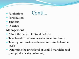 Conti…
 Palpitations
 Perspiration
 Tinnitus
 Diarrhea
Management
 Admit the patient for total bed rest
 Take blood to determine catecholamine levels
 Take 24 hours urine to determine catecholamine
levels
 Determine the urine level of vanillil mandelic acid
(end product catecholamine)
 