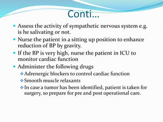 Conti…
 Assess the activity of sympathetic nervous system e.g.
is he salivating or not.
 Nurse the patient in a sitting up position to enhance
reduction of BP by gravity.
 If the BP is very high, nurse the patient in ICU to
monitor cardiac function
 Administer the following drugs
Adrenergic blockers to control cardiac function
Smooth muscle relaxants
In case a tumor has been identified, patient is taken for
surgery, so prepare for pre and post operational care.
 