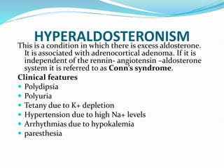 HYPERALDOSTERONISM
This is a condition in which there is excess aldosterone.
It is associated with adrenocortical adenoma. If it is
independent of the rennin- angiotensin –aldosterone
system it is referred to as Conn’s syndrome.
Clinical features
 Polydipsia
 Polyuria
 Tetany due to K+ depletion
 Hypertension due to high Na+ levels
 Arrhythmias due to hypokalemia
 paresthesia
 