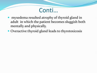 Conti…
 myxedema resulted atrophy of thyroid gland in
adult in which the patient becomes sluggish both
mentally and physically.
 Overactive thyroid gland leads to thyrotoxicosis
 