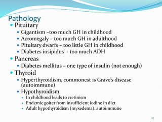 27
Pathology
 Pituitary
 Gigantism –too much GH in childhood
 Acromegaly – too much GH in adulthood
 Pituitary dwarfs – too little GH in childhood
 Diabetes insipidus - too much ADH
 Pancreas
 Diabetes mellitus – one type of insulin (not enough)
 Thyroid
 Hyperthyroidism, commonest is Grave’s disease
(autoimmune)
 Hypothyroidism
 In childhood leads to cretinism
 Endemic goiter from insufficient iodine in diet
 Adult hypothyroidism (myxedema): autoimmune
 