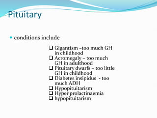 Pituitary
 conditions include
 Gigantism –too much GH
in childhood
 Acromegaly – too much
GH in adulthood
 Pituitary dwarfs – too little
GH in childhood
 Diabetes insipidus - too
much ADH
 Hypopituitarism
 Hyper prolactinaemia
 hypopituitarism
 