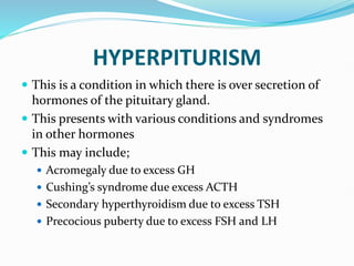 HYPERPITURISM
 This is a condition in which there is over secretion of
hormones of the pituitary gland.
 This presents with various conditions and syndromes
in other hormones
 This may include;
 Acromegaly due to excess GH
 Cushing’s syndrome due excess ACTH
 Secondary hyperthyroidism due to excess TSH
 Precocious puberty due to excess FSH and LH
 